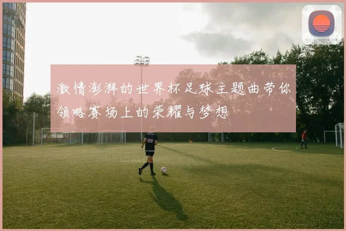 激情澎湃的世界杯足球主题曲带你领略赛场上的荣耀与梦想