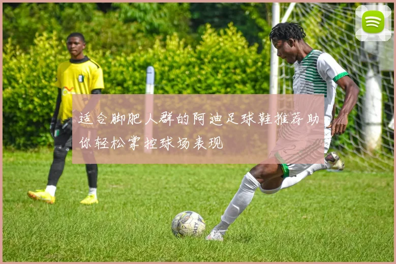 适合脚肥人群的阿迪足球鞋推荐助你轻松掌控球场表现