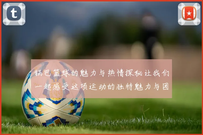 锅巴篮球的魅力与热情探秘让我们一起感受这项运动的独特魅力与团队精神