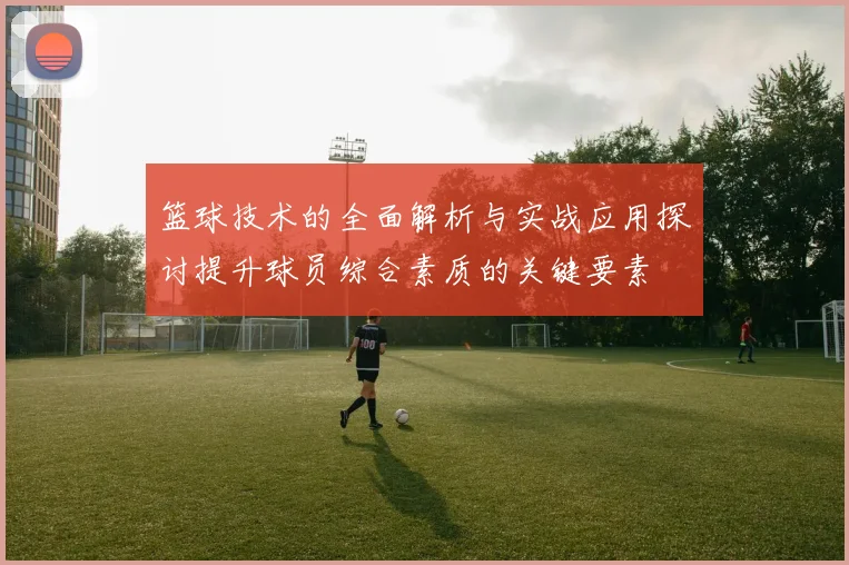 篮球技术的全面解析与实战应用探讨提升球员综合素质的关键要素