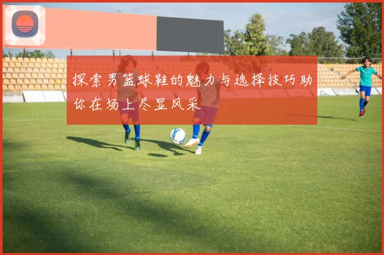 探索男篮球鞋的魅力与选择技巧助你在场上尽显风采