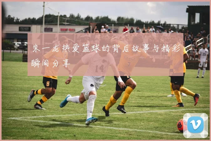 朱一龙热爱篮球的背后故事与精彩瞬间分享