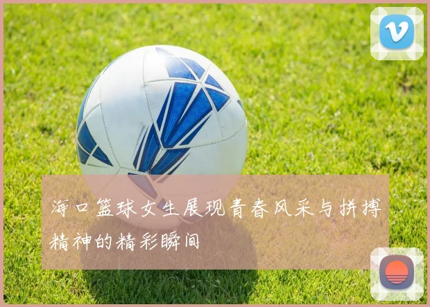 海口篮球女生展现青春风采与拼搏精神的精彩瞬间