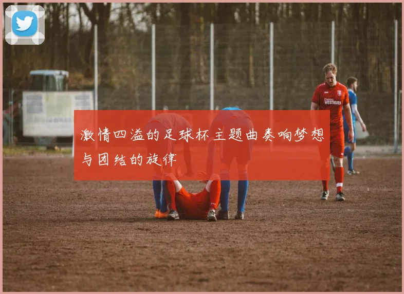 激情四溢的足球杯主题曲奏响梦想与团结的旋律